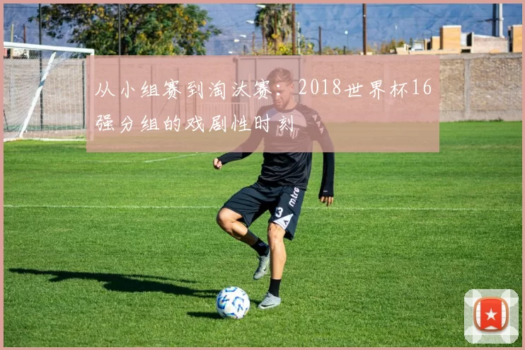 从小组赛到淘汰赛:2018世界杯16强分组的戏剧性时刻