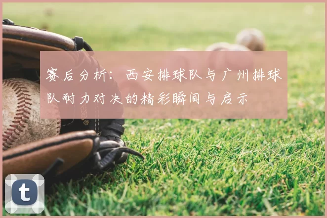 赛后分析：西安排球队与广州排球队耐力对决的精彩瞬间与启示