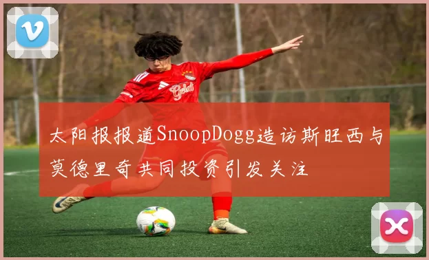 太阳报报道SnoopDogg造访斯旺西与莫德里奇共同投资引发关注