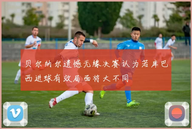 贝尔纳尔遗憾无缘决赛认为若库巴西进球有效局面将大不同