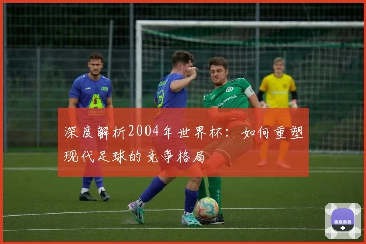 深度解析2004年世界杯:如何重塑现代足球的竞争格局