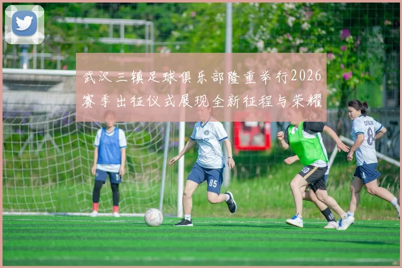 武汉三镇足球俱乐部隆重举行2026赛季出征仪式展现全新征程与荣耀追求