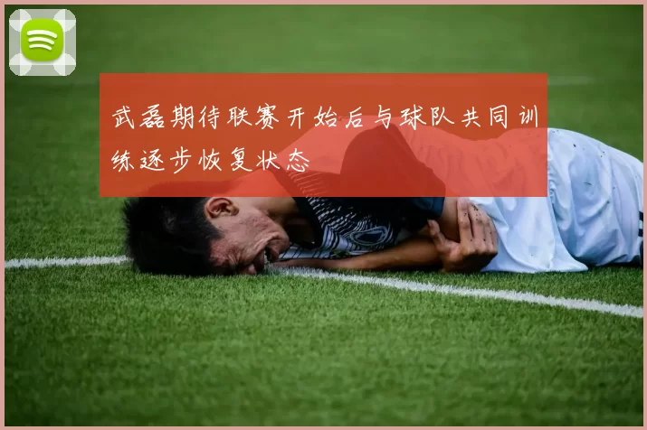 武磊期待联赛开始后与球队共同训练逐步恢复状态