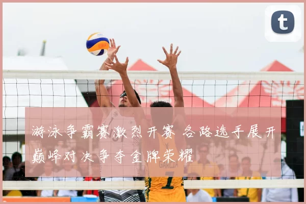 游泳争霸赛激烈开赛 各路选手展开巅峰对决争夺金牌荣耀