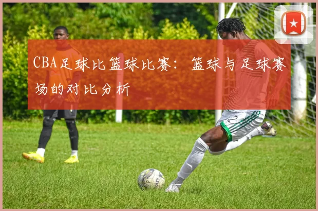 CBA足球比篮球比赛：篮球与足球赛场的对比分析