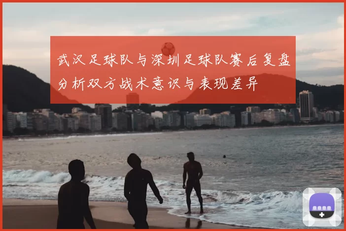 武汉足球队与深圳足球队赛后复盘分析双方战术意识与表现差异