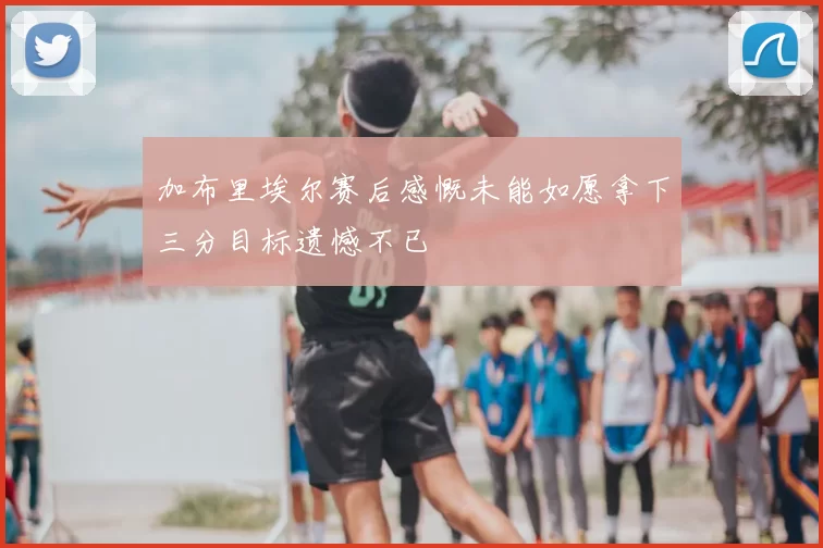 加布里埃尔赛后感慨未能如愿拿下三分目标遗憾不已