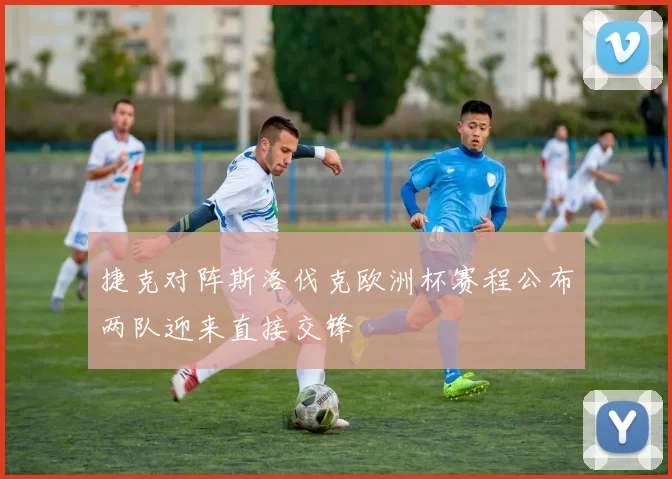 捷克对阵斯洛伐克欧洲杯赛程公布两队迎来直接交锋