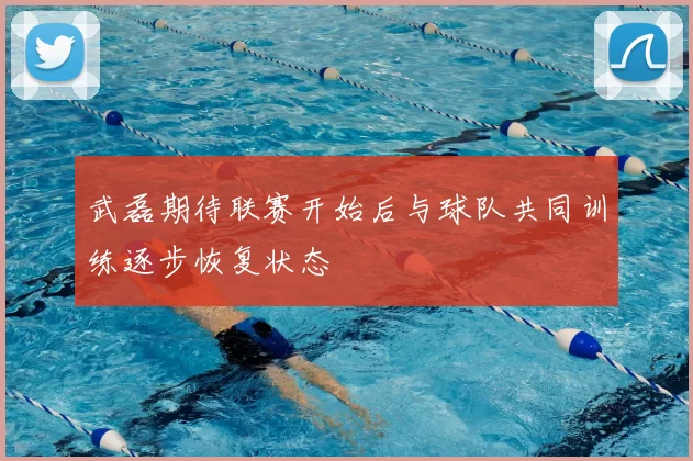 武磊期待联赛开始后与球队共同训练逐步恢复状态