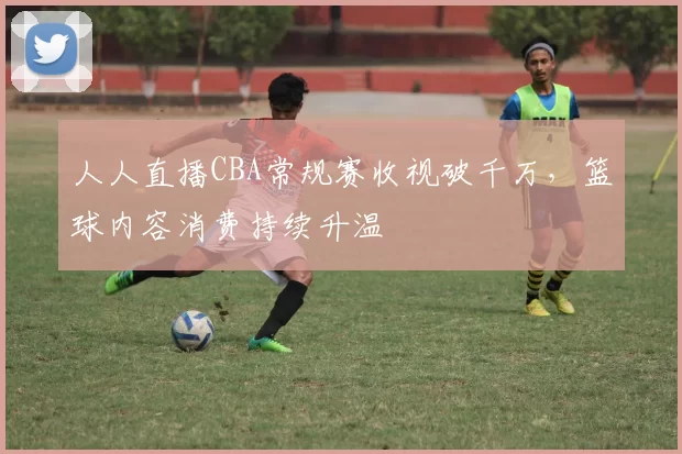 人人直播CBA常规赛收视破千万，篮球内容消费持续升温