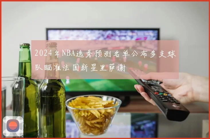 2024年NBA选秀预测名单公布多支球队瞄准法国新星里萨谢