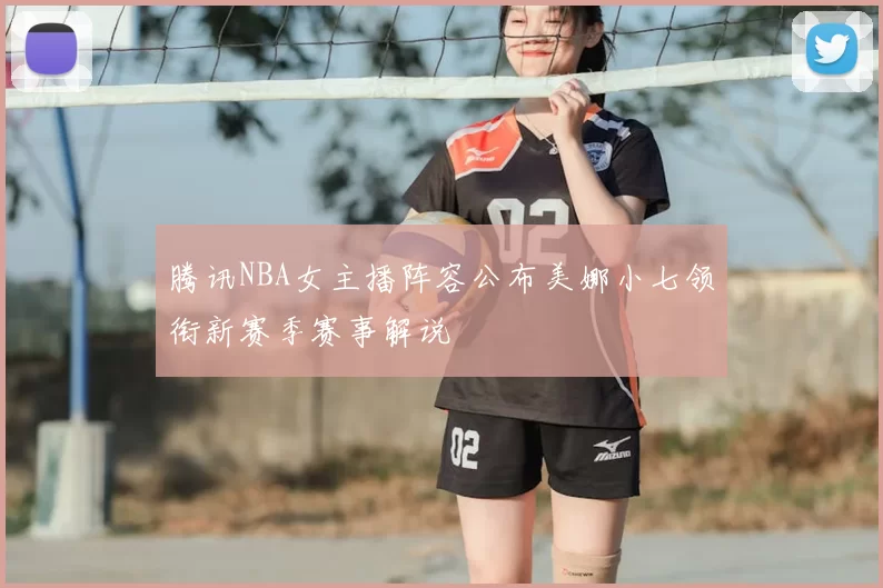 腾讯NBA女主播阵容公布美娜小七领衔新赛季赛事解说