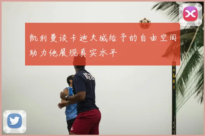 凯利曼谈卡迪夫城给予的自由空间助力他展现真实水平