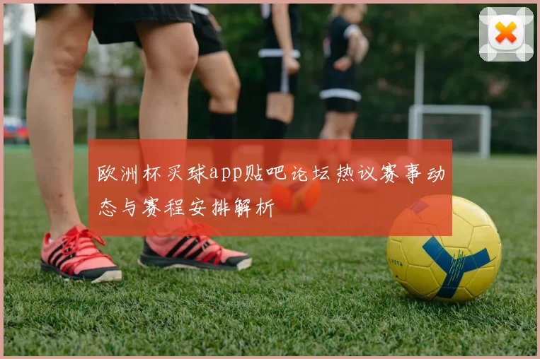 欧洲杯买球app贴吧论坛热议赛事动态与赛程安排解析