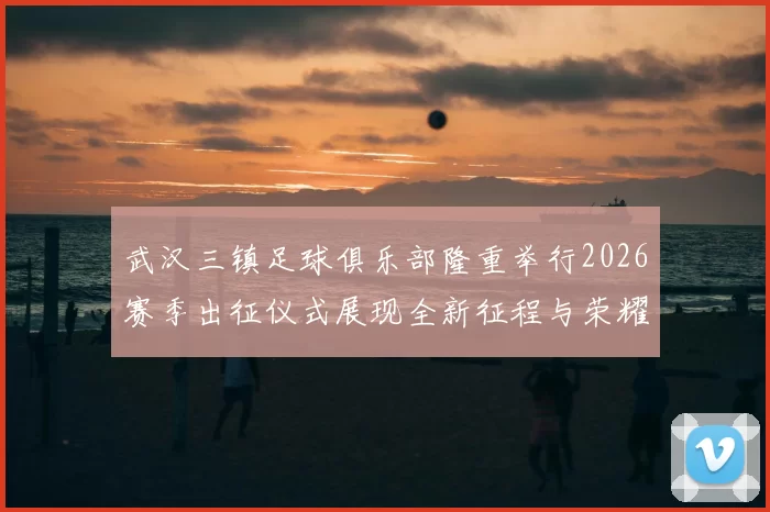 武汉三镇足球俱乐部隆重举行2026赛季出征仪式展现全新征程与荣耀追求