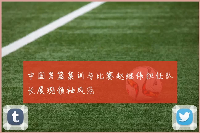 中国男篮集训与比赛赵继伟担任队长展现领袖风范