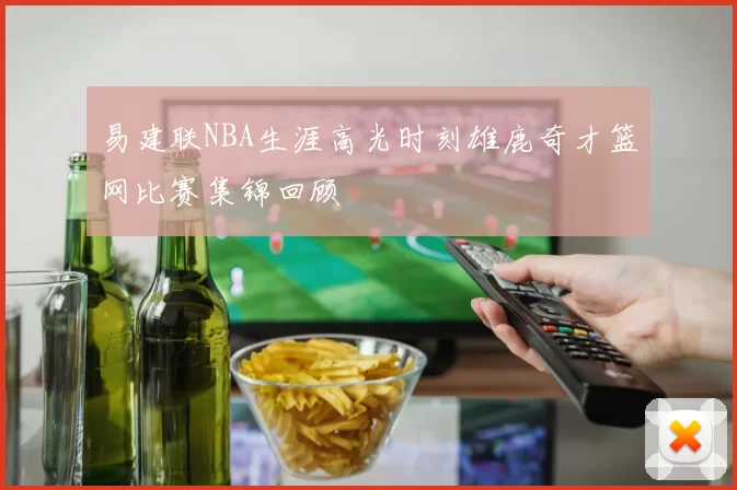 易建联NBA生涯高光时刻雄鹿奇才篮网比赛集锦回顾