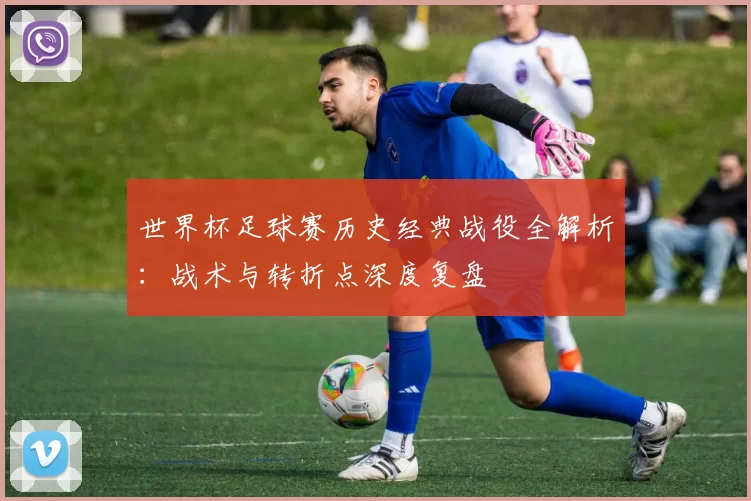 世界杯足球赛历史经典战役全解析：战术与转折点深度复盘