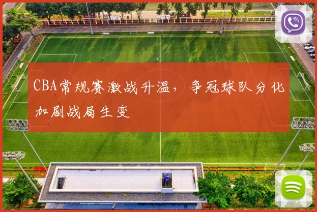 CBA常规赛激战升温，争冠球队分化加剧战局生变