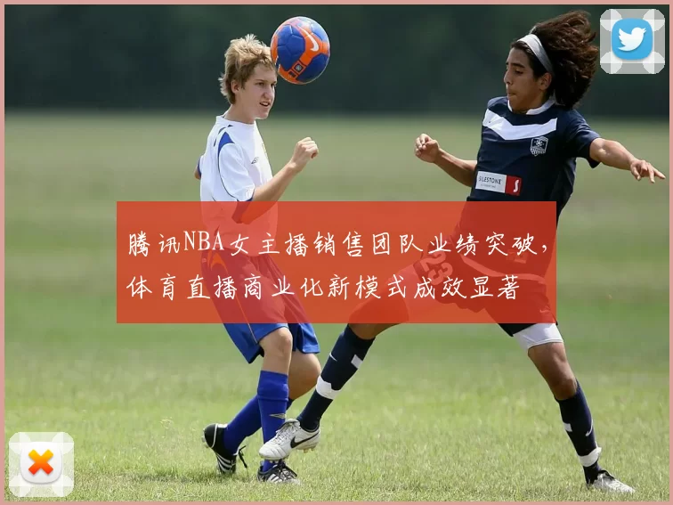 腾讯NBA女主播销售团队业绩突破,体育直播商业化新模式成效显著