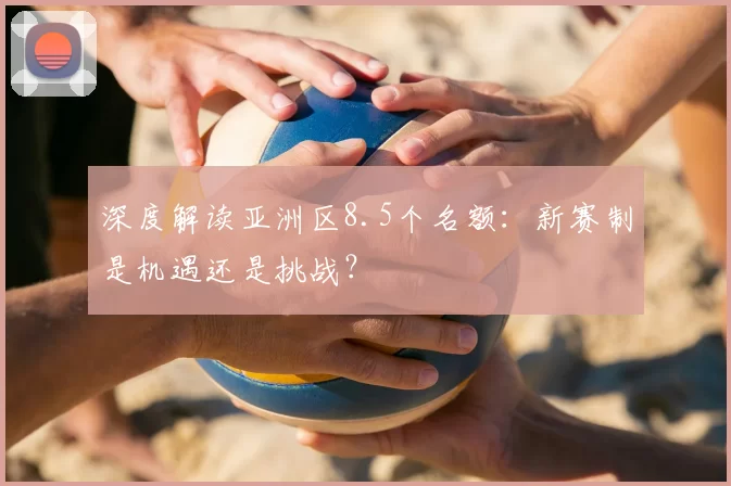 深度解读亚洲区8.5个名额:新赛制是机遇还是挑战?