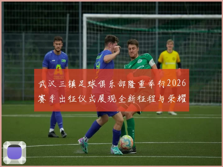 武汉三镇足球俱乐部隆重举行2026赛季出征仪式展现全新征程与荣耀追求