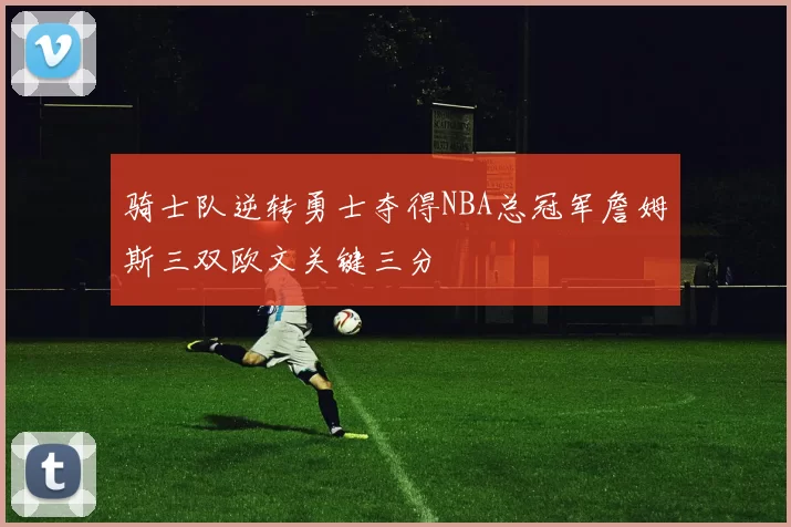 骑士队逆转勇士夺得NBA总冠军詹姆斯三双欧文关键三分