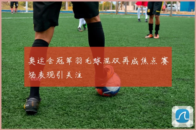 奥运会冠军羽毛球混双再成焦点 赛场表现引关注