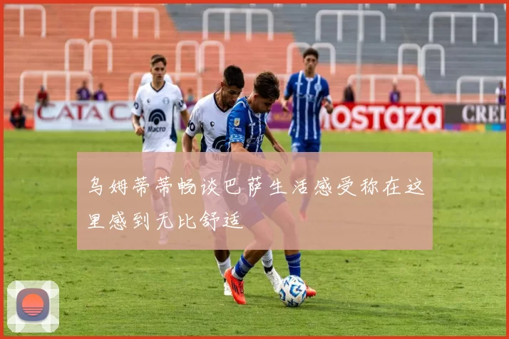 乌姆蒂蒂畅谈巴萨生活感受称在这里感到无比舒适