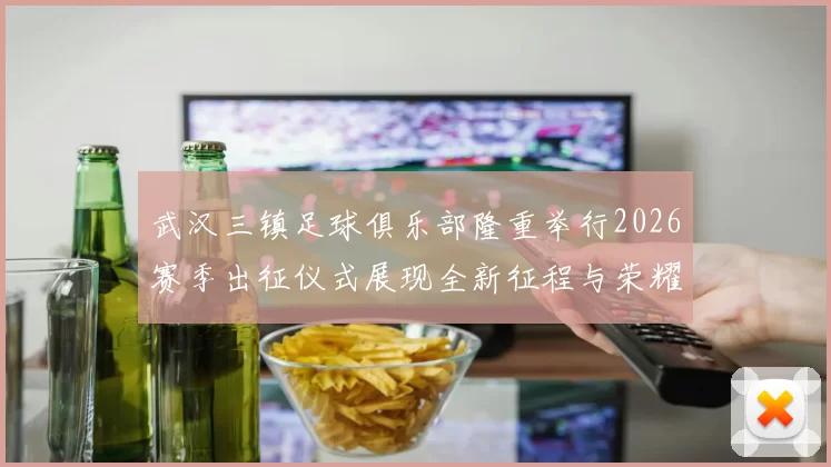 武汉三镇足球俱乐部隆重举行2026赛季出征仪式展现全新征程与荣耀追求