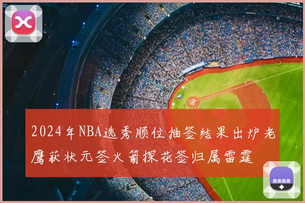 2024年NBA选秀顺位抽签结果出炉老鹰获状元签火箭探花签归属雷霆