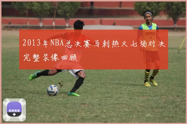 2013年NBA总决赛马刺热火七场对决完整录像回顾