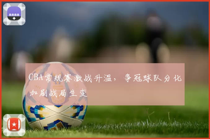 CBA常规赛激战升温，争冠球队分化加剧战局生变