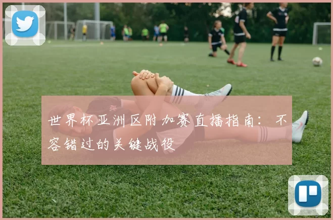 世界杯亚洲区附加赛直播指南:不容错过的关键战役