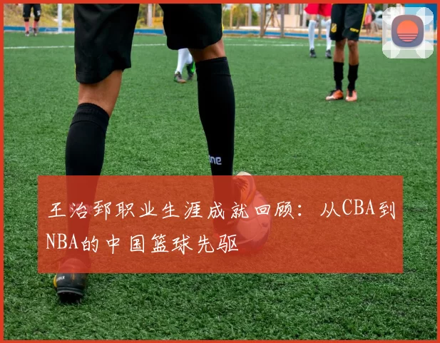 王治郅职业生涯成就回顾：从CBA到NBA的中国篮球先驱