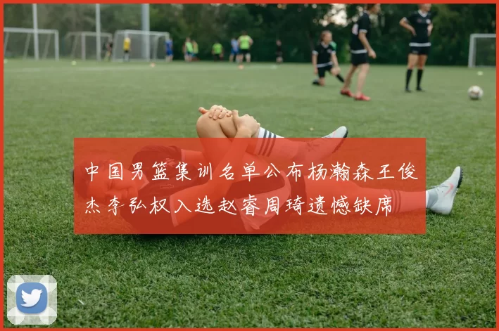 中国男篮集训名单公布杨瀚森王俊杰李弘权入选赵睿周琦遗憾缺席