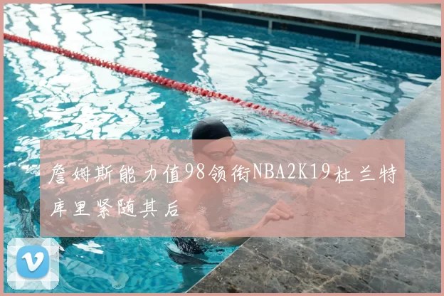 詹姆斯能力值98领衔NBA2K19杜兰特库里紧随其后