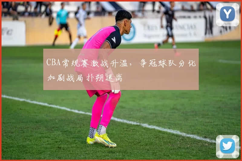 CBA常规赛激战升温，争冠球队分化加剧战局扑朔迷离