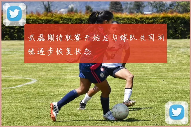 武磊期待联赛开始后与球队共同训练逐步恢复状态
