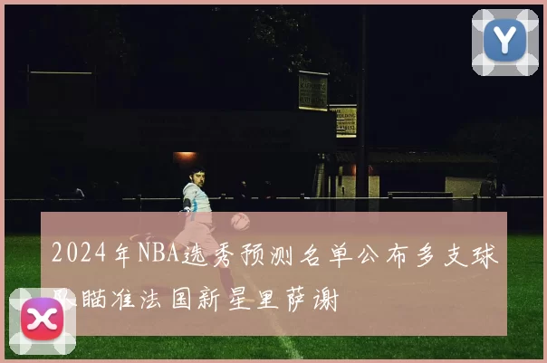 2024年NBA选秀预测名单公布多支球队瞄准法国新星里萨谢