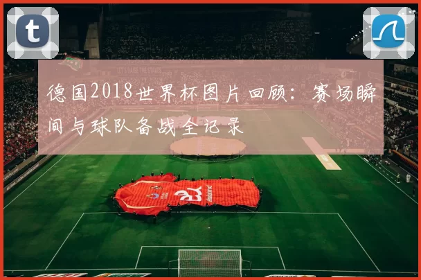 德国2018世界杯图片回顾：赛场瞬间与球队备战全记录