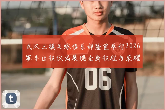武汉三镇足球俱乐部隆重举行2026赛季出征仪式展现全新征程与荣耀追求