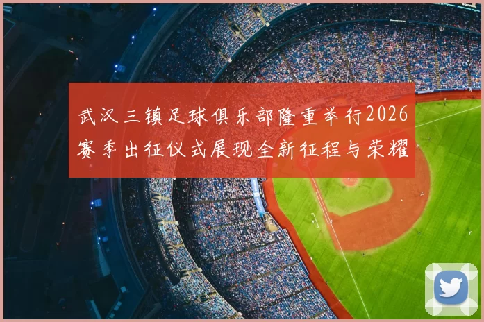 武汉三镇足球俱乐部隆重举行2026赛季出征仪式展现全新征程与荣耀追求