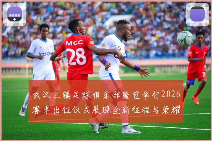 武汉三镇足球俱乐部隆重举行2026赛季出征仪式展现全新征程与荣耀追求