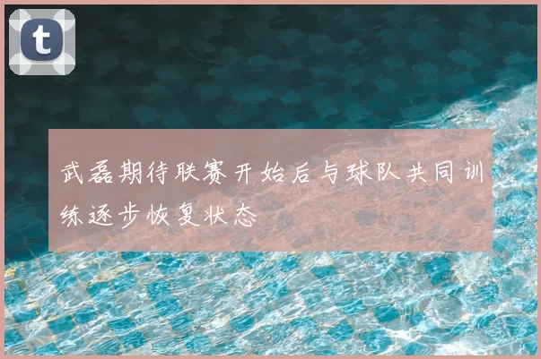 武磊期待联赛开始后与球队共同训练逐步恢复状态