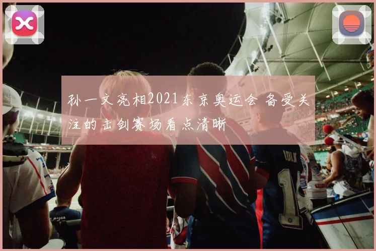 孙一文亮相2021东京奥运会 备受关注的击剑赛场看点清晰