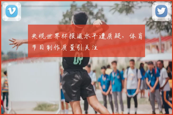 央视世界杯报道水平遭质疑,体育节目制作质量引关注