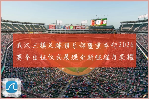 武汉三镇足球俱乐部隆重举行2026赛季出征仪式展现全新征程与荣耀追求