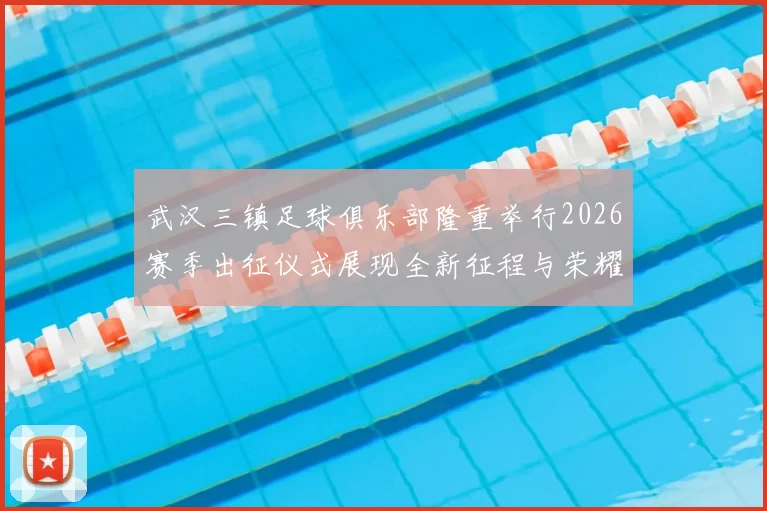 武汉三镇足球俱乐部隆重举行2026赛季出征仪式展现全新征程与荣耀追求