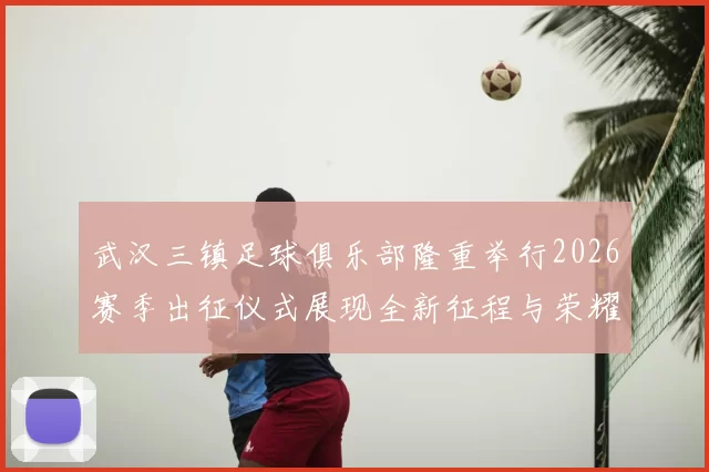 武汉三镇足球俱乐部隆重举行2026赛季出征仪式展现全新征程与荣耀追求